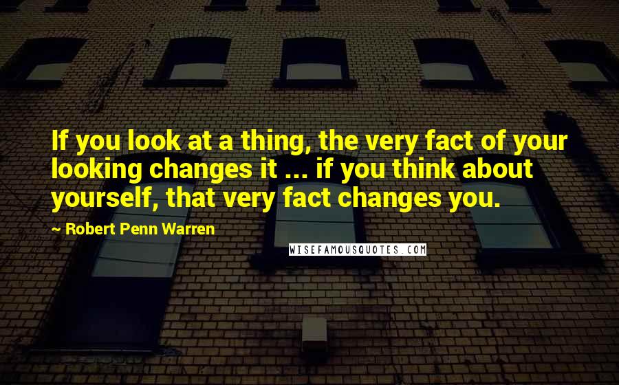 Robert Penn Warren Quotes: If you look at a thing, the very fact of your looking changes it ... if you think about yourself, that very fact changes you.