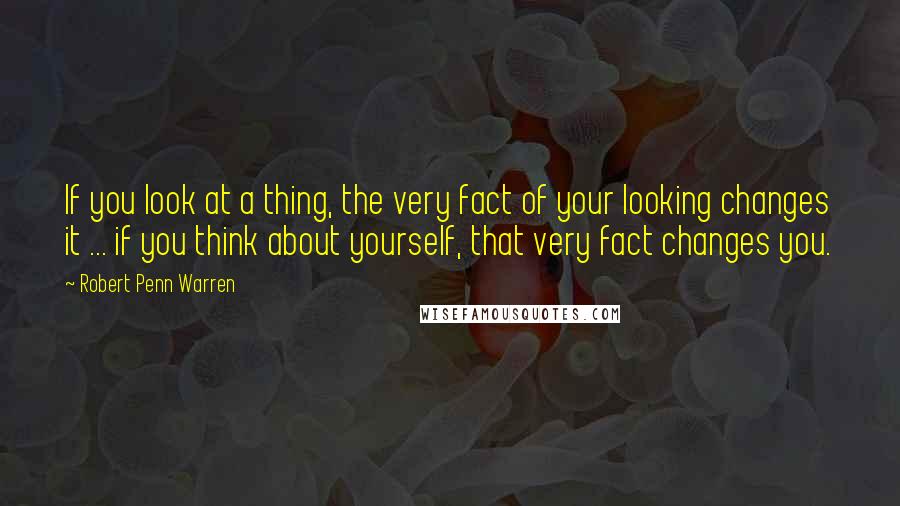 Robert Penn Warren Quotes: If you look at a thing, the very fact of your looking changes it ... if you think about yourself, that very fact changes you.