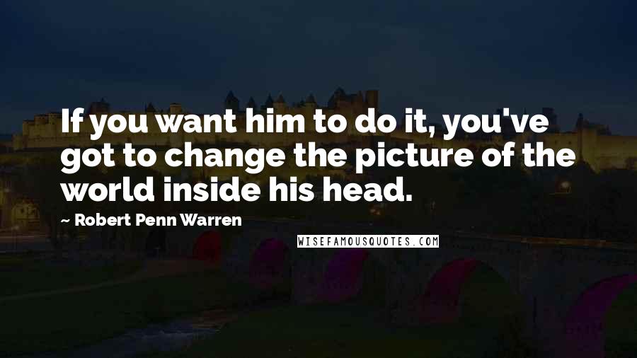 Robert Penn Warren Quotes: If you want him to do it, you've got to change the picture of the world inside his head.