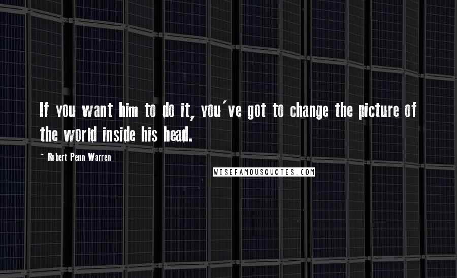 Robert Penn Warren Quotes: If you want him to do it, you've got to change the picture of the world inside his head.
