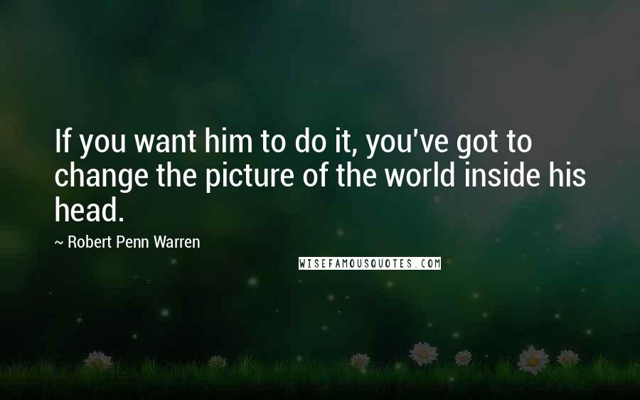 Robert Penn Warren Quotes: If you want him to do it, you've got to change the picture of the world inside his head.