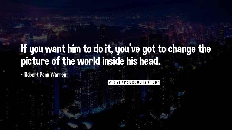 Robert Penn Warren Quotes: If you want him to do it, you've got to change the picture of the world inside his head.