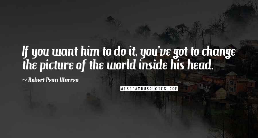 Robert Penn Warren Quotes: If you want him to do it, you've got to change the picture of the world inside his head.