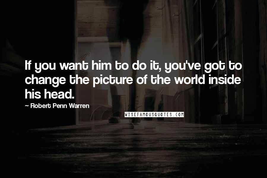 Robert Penn Warren Quotes: If you want him to do it, you've got to change the picture of the world inside his head.