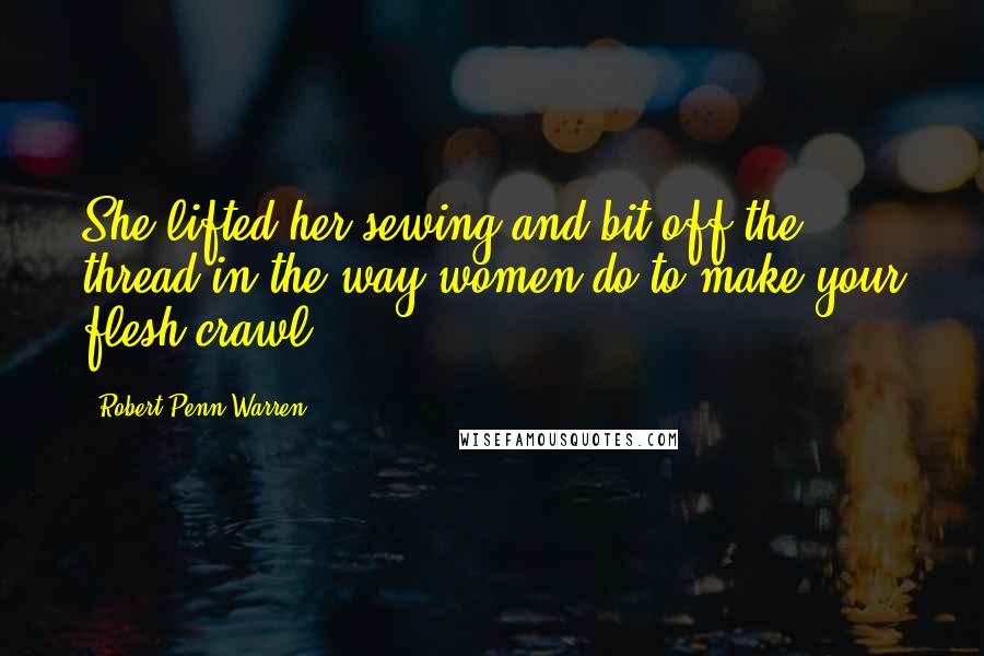 Robert Penn Warren Quotes: She lifted her sewing and bit off the thread in the way women do to make your flesh crawl.