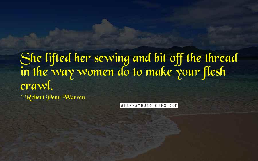 Robert Penn Warren Quotes: She lifted her sewing and bit off the thread in the way women do to make your flesh crawl.