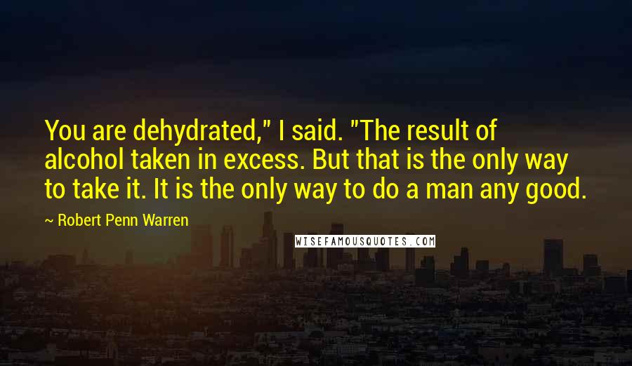 Robert Penn Warren Quotes: You are dehydrated," I said. "The result of alcohol taken in excess. But that is the only way to take it. It is the only way to do a man any good.