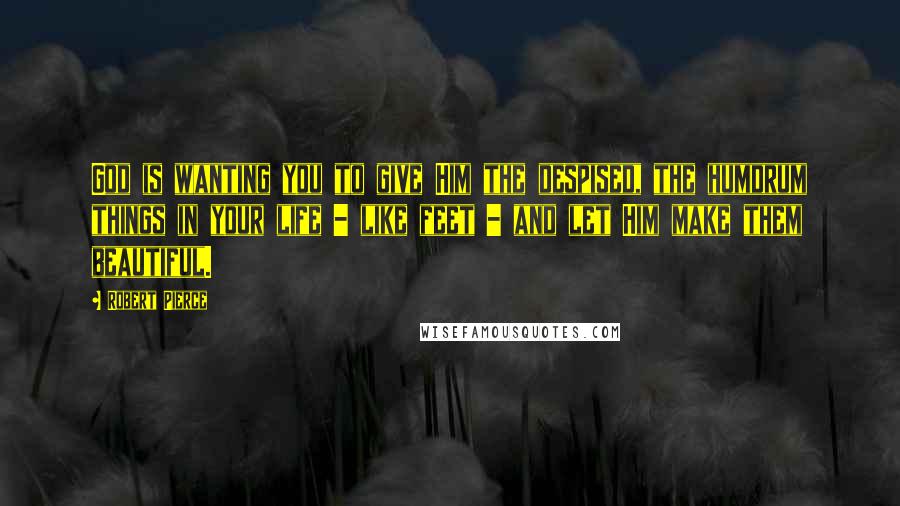 Robert Pierce Quotes: God is wanting you to give Him the despised, the humdrum things in your life - like feet - and let Him make them beautiful.