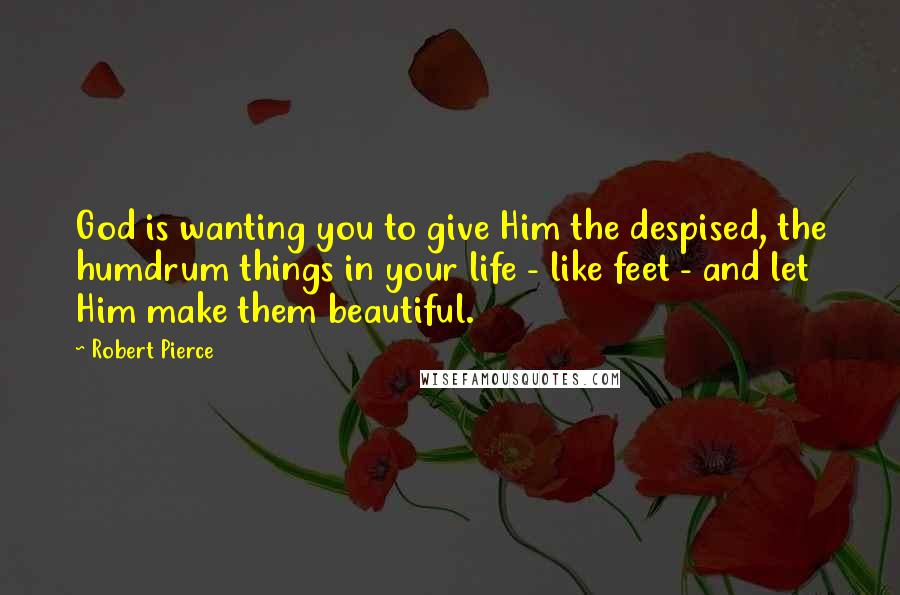 Robert Pierce Quotes: God is wanting you to give Him the despised, the humdrum things in your life - like feet - and let Him make them beautiful.