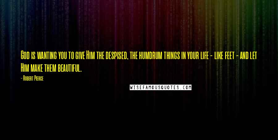 Robert Pierce Quotes: God is wanting you to give Him the despised, the humdrum things in your life - like feet - and let Him make them beautiful.