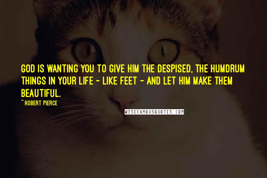 Robert Pierce Quotes: God is wanting you to give Him the despised, the humdrum things in your life - like feet - and let Him make them beautiful.
