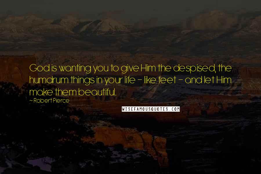 Robert Pierce Quotes: God is wanting you to give Him the despised, the humdrum things in your life - like feet - and let Him make them beautiful.