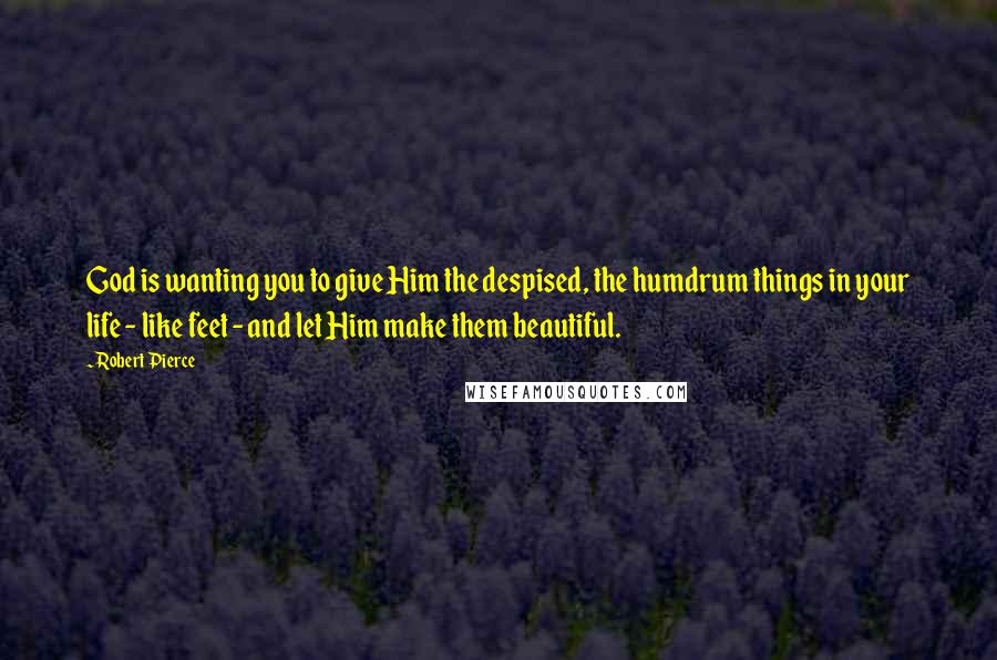 Robert Pierce Quotes: God is wanting you to give Him the despised, the humdrum things in your life - like feet - and let Him make them beautiful.