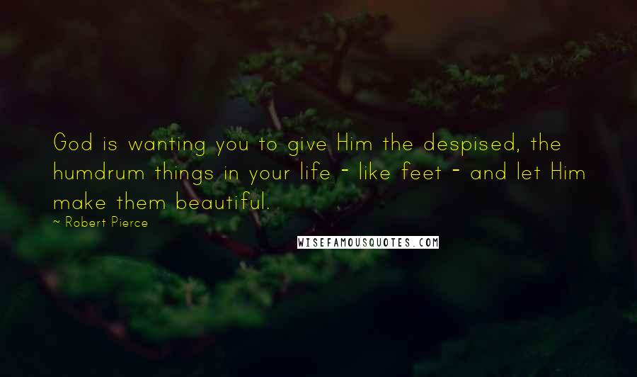 Robert Pierce Quotes: God is wanting you to give Him the despised, the humdrum things in your life - like feet - and let Him make them beautiful.