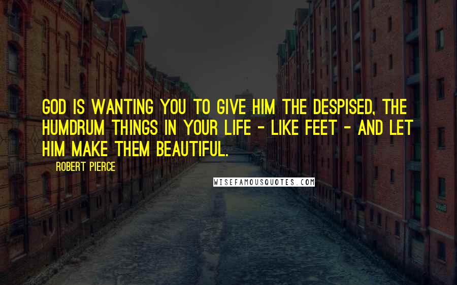 Robert Pierce Quotes: God is wanting you to give Him the despised, the humdrum things in your life - like feet - and let Him make them beautiful.