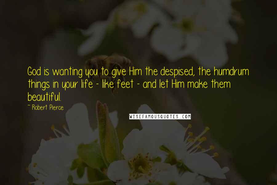 Robert Pierce Quotes: God is wanting you to give Him the despised, the humdrum things in your life - like feet - and let Him make them beautiful.