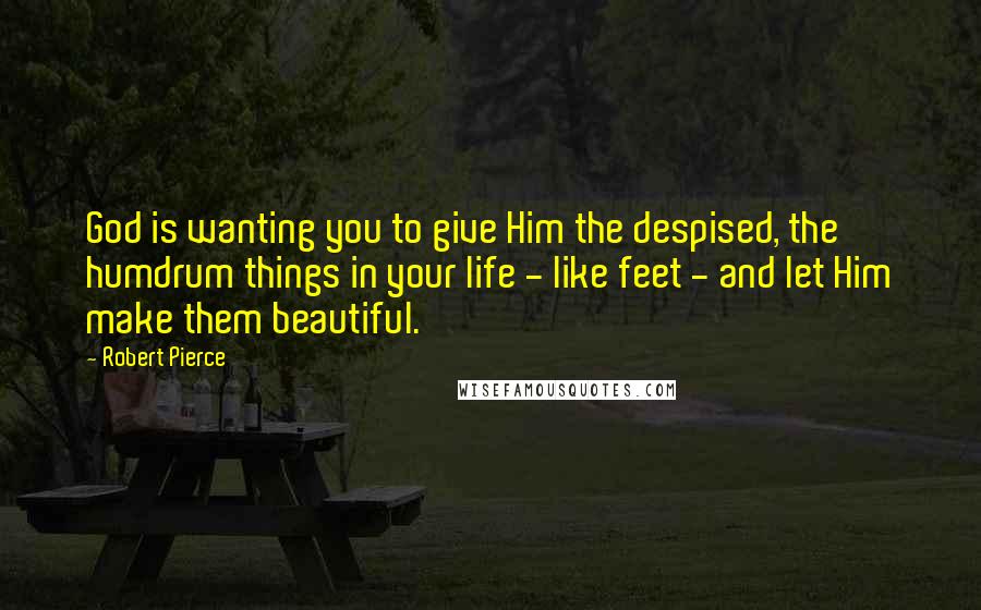 Robert Pierce Quotes: God is wanting you to give Him the despised, the humdrum things in your life - like feet - and let Him make them beautiful.