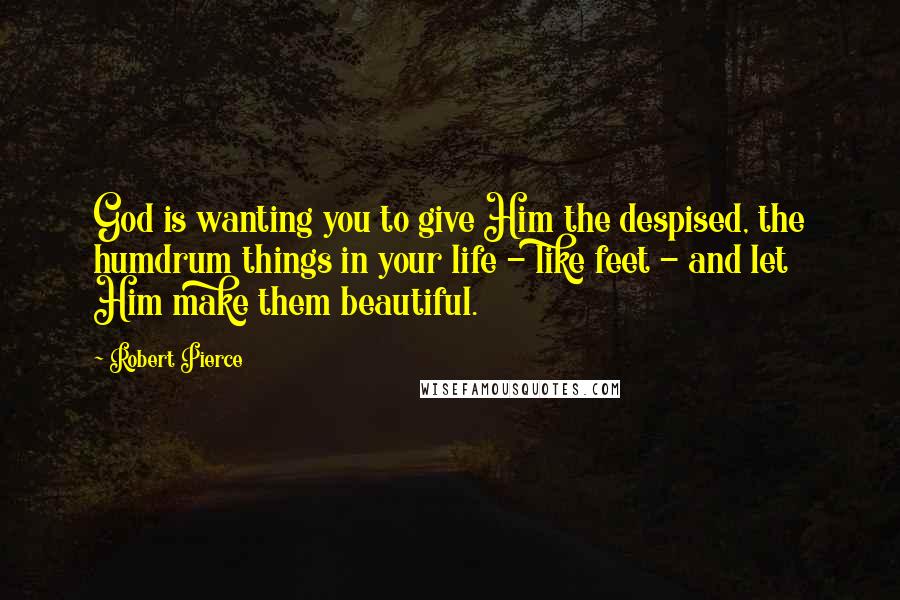 Robert Pierce Quotes: God is wanting you to give Him the despised, the humdrum things in your life - like feet - and let Him make them beautiful.