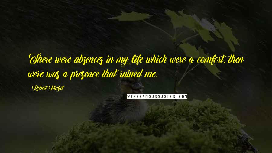 Robert Pinget Quotes: There were absences in my life which were a comfort, then were was a presence that ruined me.