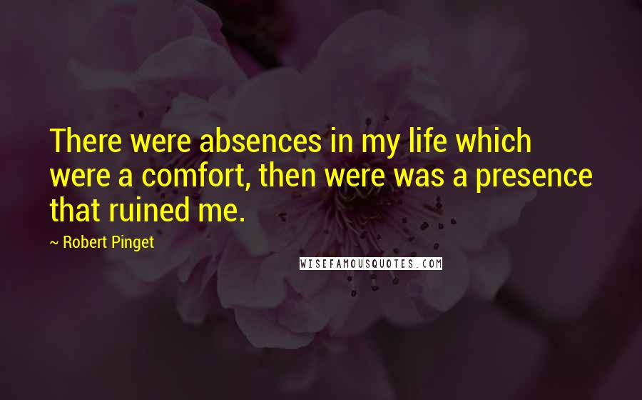 Robert Pinget Quotes: There were absences in my life which were a comfort, then were was a presence that ruined me.