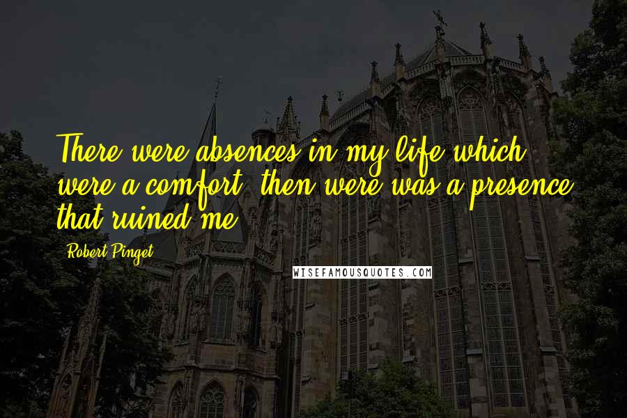 Robert Pinget Quotes: There were absences in my life which were a comfort, then were was a presence that ruined me.
