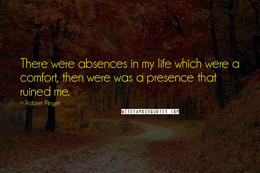 Robert Pinget Quotes: There were absences in my life which were a comfort, then were was a presence that ruined me.