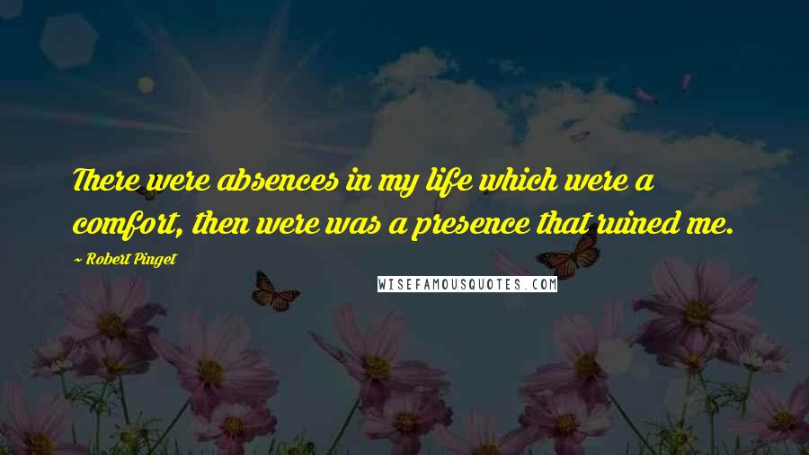 Robert Pinget Quotes: There were absences in my life which were a comfort, then were was a presence that ruined me.