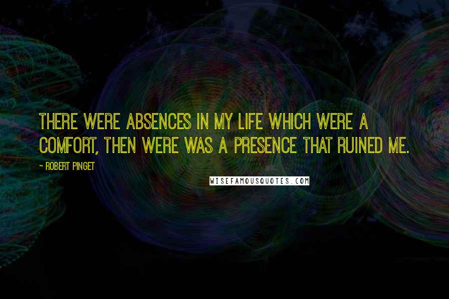 Robert Pinget Quotes: There were absences in my life which were a comfort, then were was a presence that ruined me.