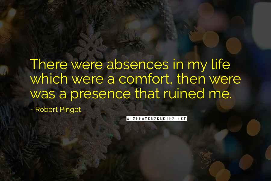 Robert Pinget Quotes: There were absences in my life which were a comfort, then were was a presence that ruined me.
