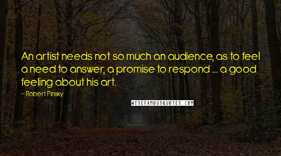 Robert Pinsky Quotes: An artist needs not so much an audience, as to feel a need to answer, a promise to respond ... a good feeling about his art.