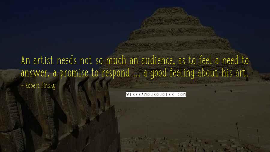 Robert Pinsky Quotes: An artist needs not so much an audience, as to feel a need to answer, a promise to respond ... a good feeling about his art.