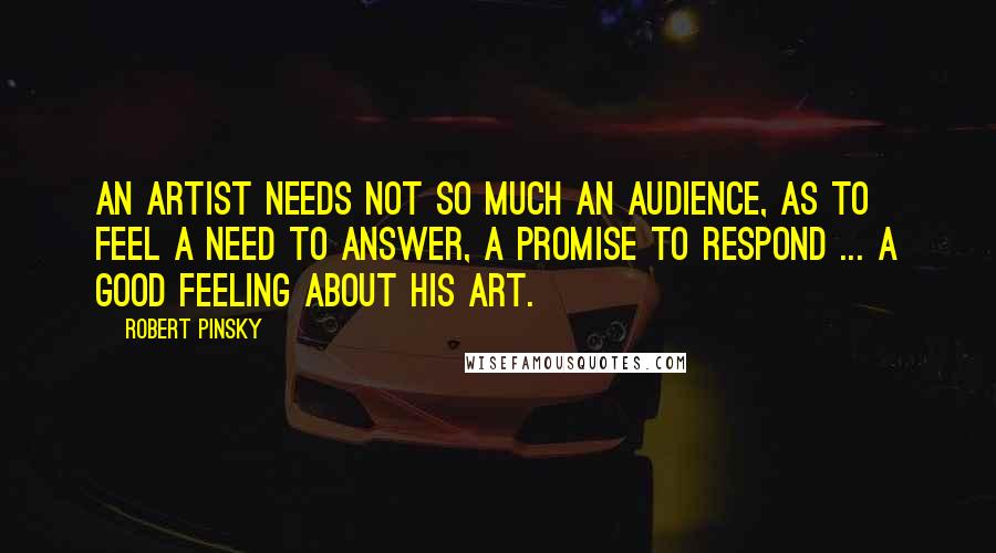 Robert Pinsky Quotes: An artist needs not so much an audience, as to feel a need to answer, a promise to respond ... a good feeling about his art.