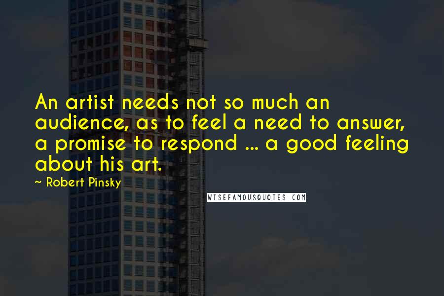 Robert Pinsky Quotes: An artist needs not so much an audience, as to feel a need to answer, a promise to respond ... a good feeling about his art.