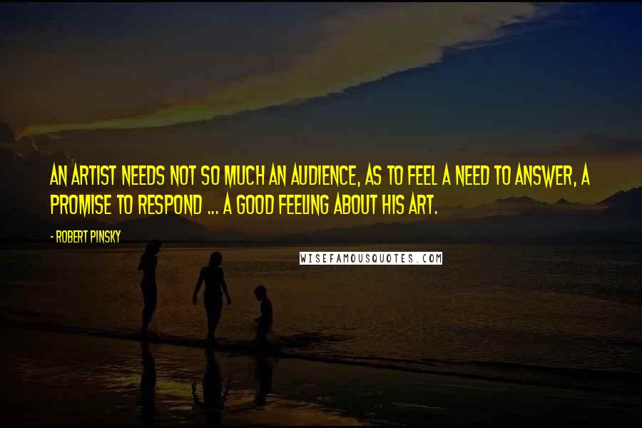 Robert Pinsky Quotes: An artist needs not so much an audience, as to feel a need to answer, a promise to respond ... a good feeling about his art.