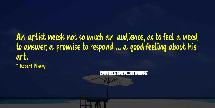 Robert Pinsky Quotes: An artist needs not so much an audience, as to feel a need to answer, a promise to respond ... a good feeling about his art.