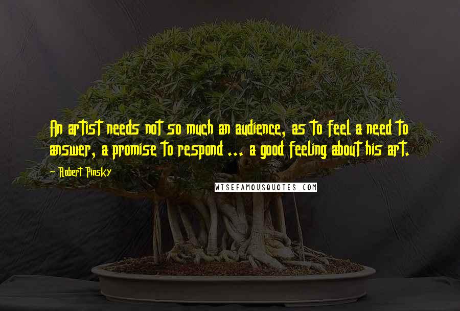 Robert Pinsky Quotes: An artist needs not so much an audience, as to feel a need to answer, a promise to respond ... a good feeling about his art.