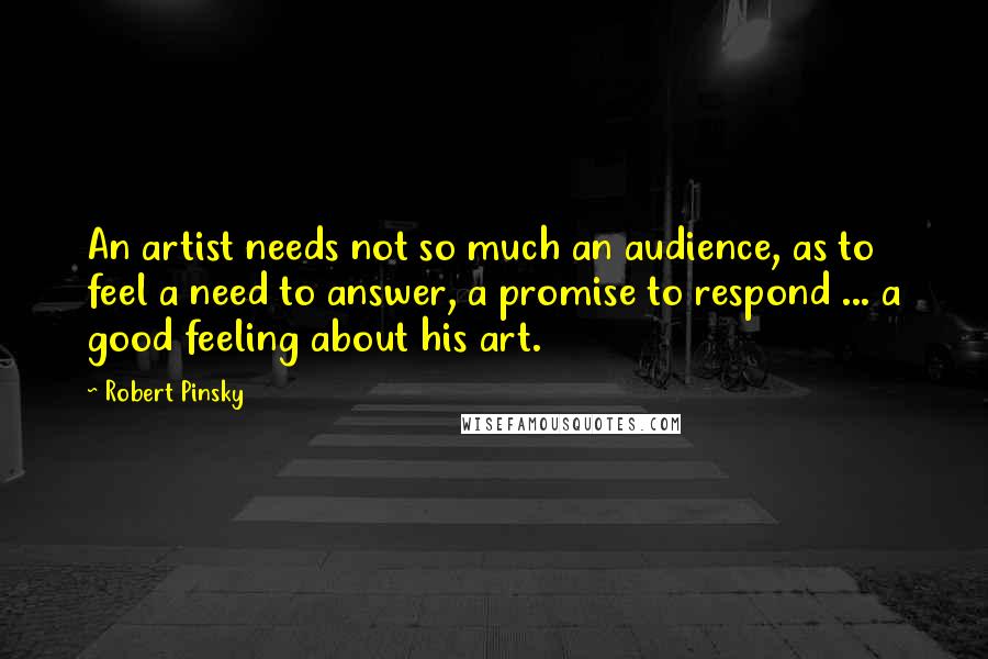 Robert Pinsky Quotes: An artist needs not so much an audience, as to feel a need to answer, a promise to respond ... a good feeling about his art.