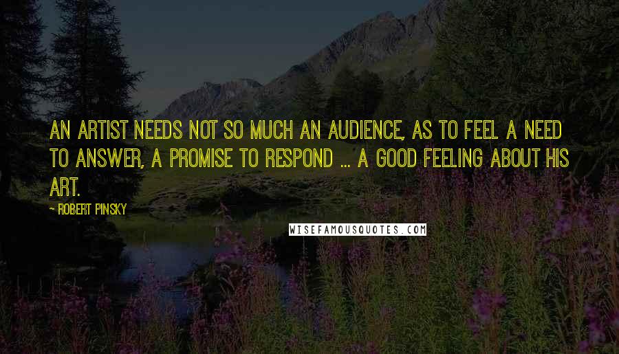 Robert Pinsky Quotes: An artist needs not so much an audience, as to feel a need to answer, a promise to respond ... a good feeling about his art.