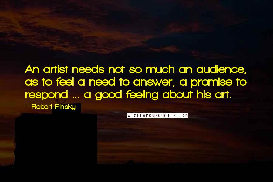 Robert Pinsky Quotes: An artist needs not so much an audience, as to feel a need to answer, a promise to respond ... a good feeling about his art.