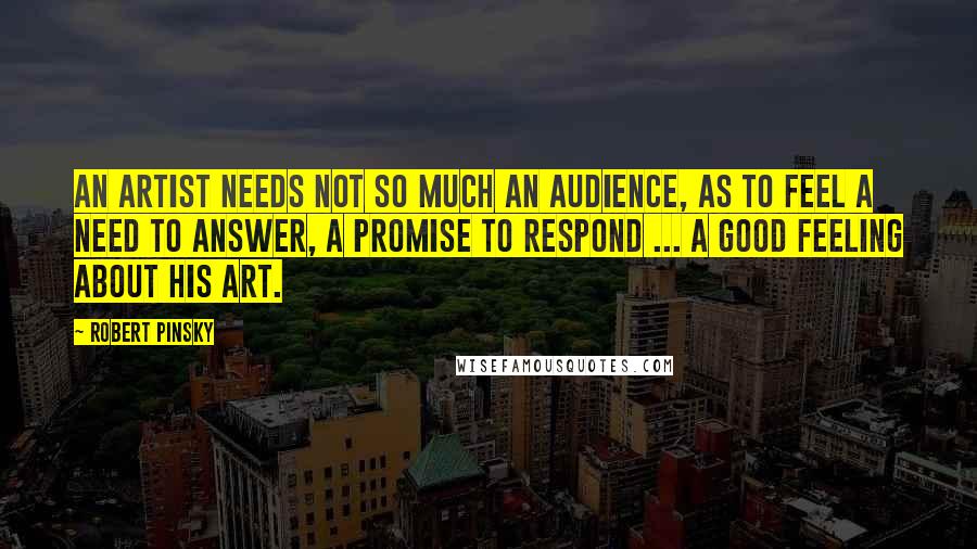 Robert Pinsky Quotes: An artist needs not so much an audience, as to feel a need to answer, a promise to respond ... a good feeling about his art.