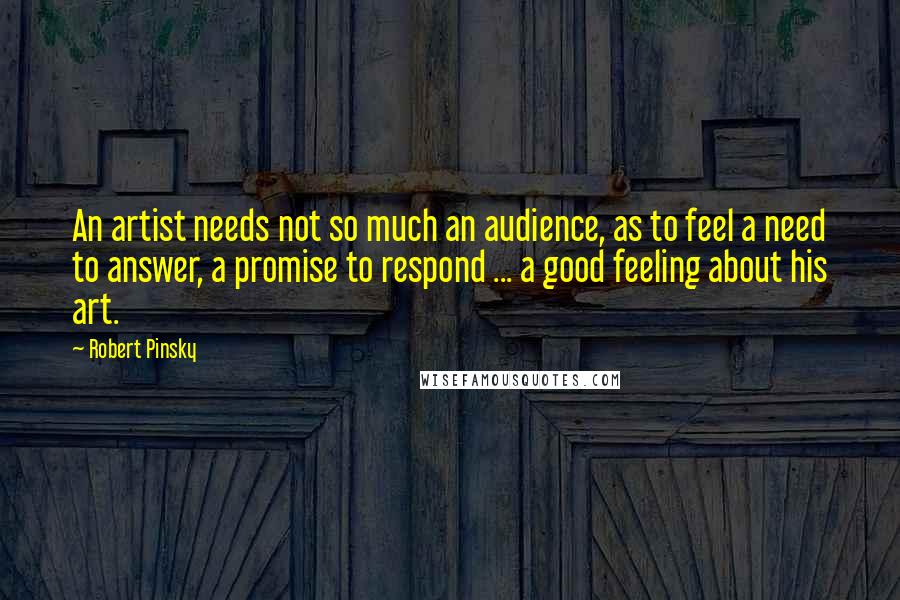 Robert Pinsky Quotes: An artist needs not so much an audience, as to feel a need to answer, a promise to respond ... a good feeling about his art.