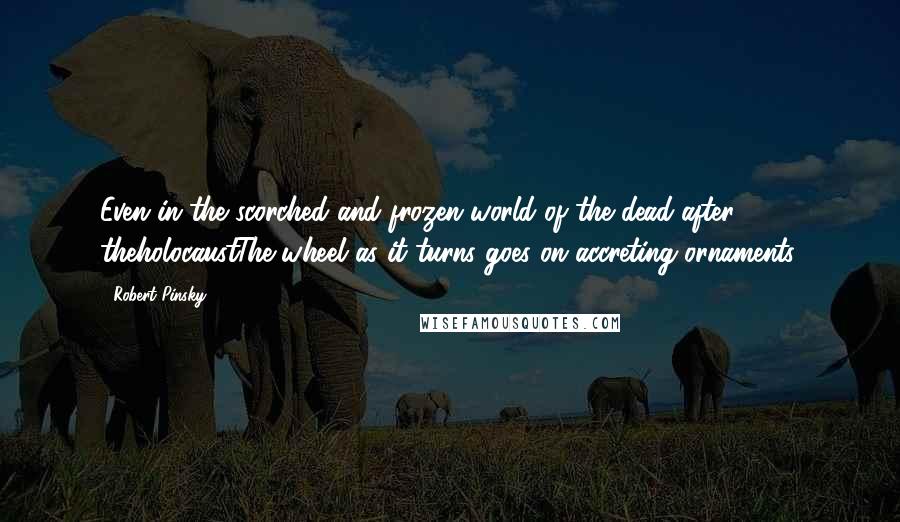 Robert Pinsky Quotes: Even in the scorched and frozen world of the dead after theholocaustThe wheel as it turns goes on accreting ornaments.