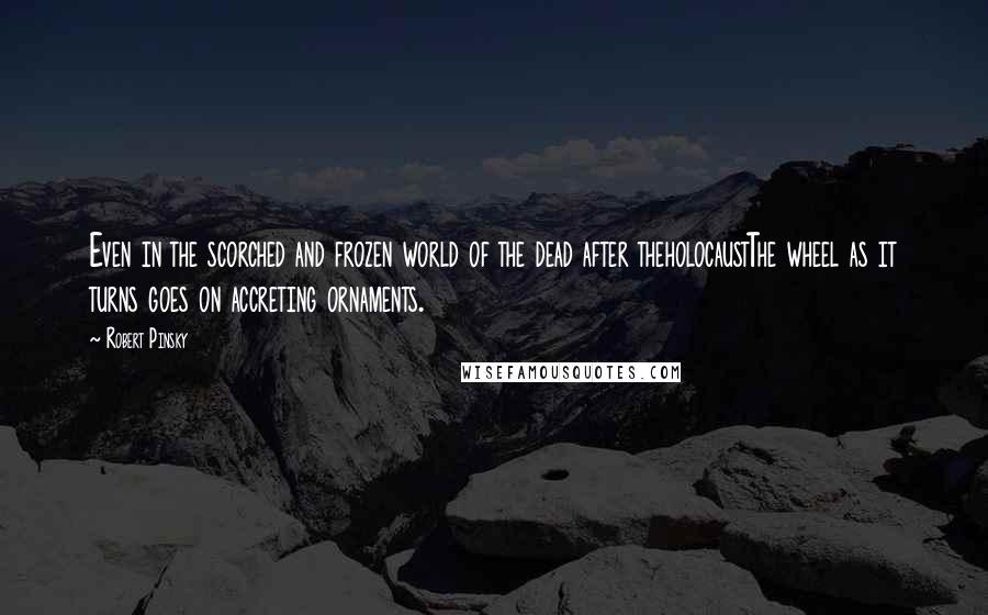 Robert Pinsky Quotes: Even in the scorched and frozen world of the dead after theholocaustThe wheel as it turns goes on accreting ornaments.