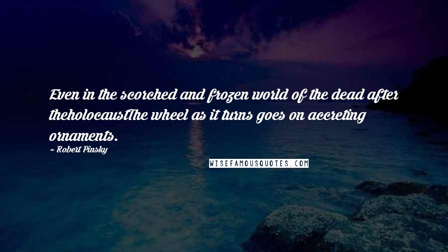 Robert Pinsky Quotes: Even in the scorched and frozen world of the dead after theholocaustThe wheel as it turns goes on accreting ornaments.