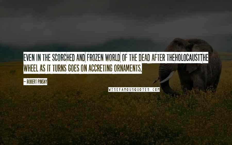 Robert Pinsky Quotes: Even in the scorched and frozen world of the dead after theholocaustThe wheel as it turns goes on accreting ornaments.