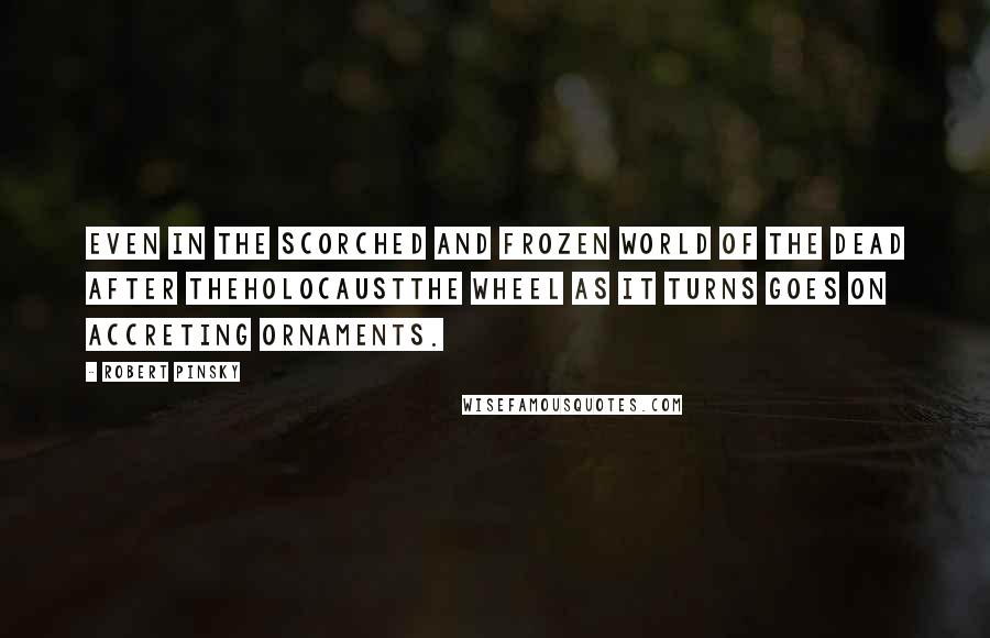 Robert Pinsky Quotes: Even in the scorched and frozen world of the dead after theholocaustThe wheel as it turns goes on accreting ornaments.