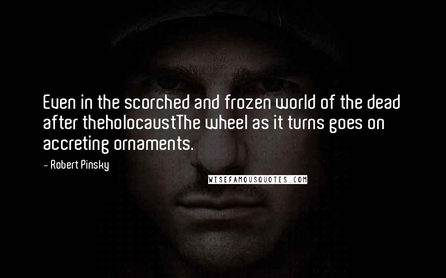 Robert Pinsky Quotes: Even in the scorched and frozen world of the dead after theholocaustThe wheel as it turns goes on accreting ornaments.