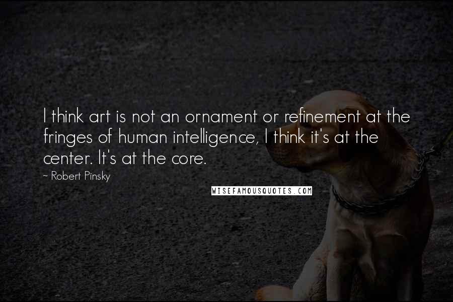 Robert Pinsky Quotes: I think art is not an ornament or refinement at the fringes of human intelligence, I think it's at the center. It's at the core.