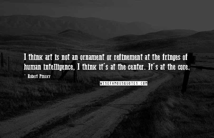 Robert Pinsky Quotes: I think art is not an ornament or refinement at the fringes of human intelligence, I think it's at the center. It's at the core.