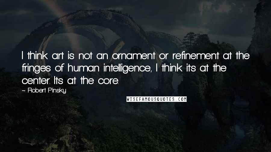 Robert Pinsky Quotes: I think art is not an ornament or refinement at the fringes of human intelligence, I think it's at the center. It's at the core.